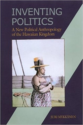 Inventing Politics: A New Political Anthropology of the Hawaiian Kingdom by Juri Mykkanen (Hardcover)